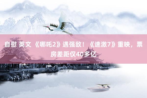 自慰 英文 《哪吒2》遇强敌！《速激7》重映，票房差距仅40多亿