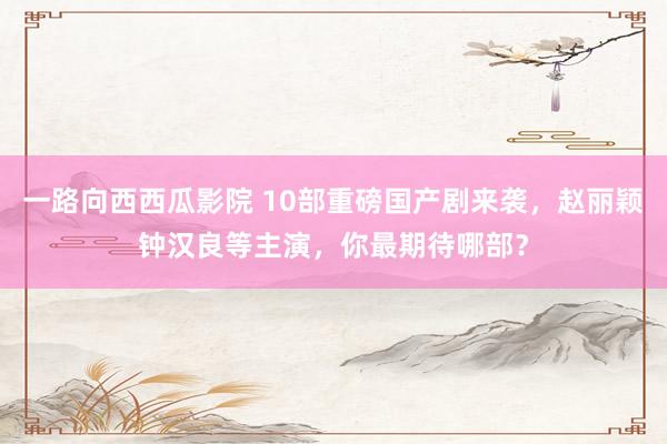 一路向西西瓜影院 10部重磅国产剧来袭，赵丽颖钟汉良等主演，你最期待哪部？