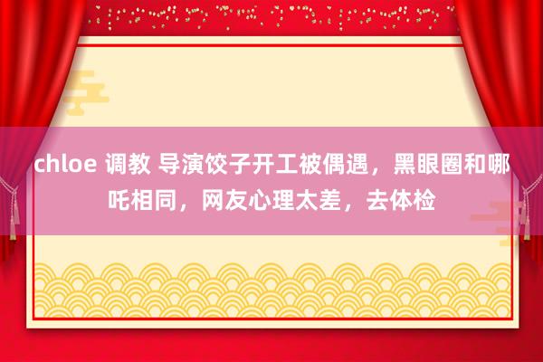 chloe 调教 导演饺子开工被偶遇，黑眼圈和哪吒相同，网友心理太差，去体检