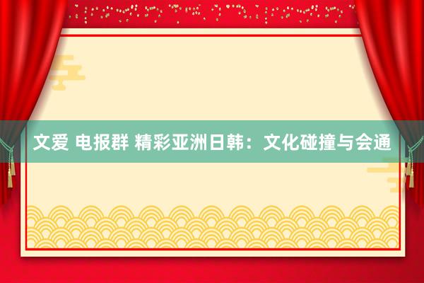 文爱 电报群 精彩亚洲日韩：文化碰撞与会通