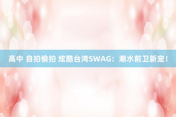 高中 自拍偷拍 炫酷台湾SWAG：潮水前卫新宠！