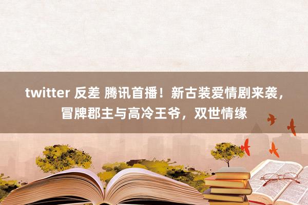 twitter 反差 腾讯首播！新古装爱情剧来袭，冒牌郡主与高冷王爷，双世情缘