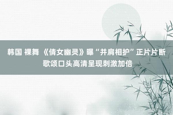 韩国 裸舞 《倩女幽灵》曝“并肩相护”正片片断 歌颂口头高清呈现刺激加倍