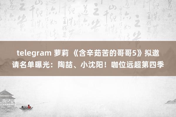 telegram 萝莉 《含辛茹苦的哥哥5》拟邀请名单曝光:陶喆、小沈阳!咖位远超第四季