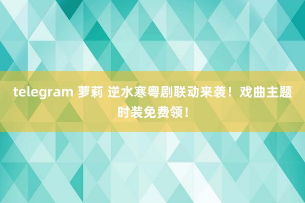 telegram 萝莉 逆水寒粤剧联动来袭！戏曲主题时装免费领！