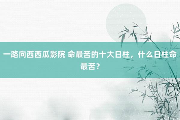 一路向西西瓜影院 命最苦的十大日柱，什么日柱命最苦？