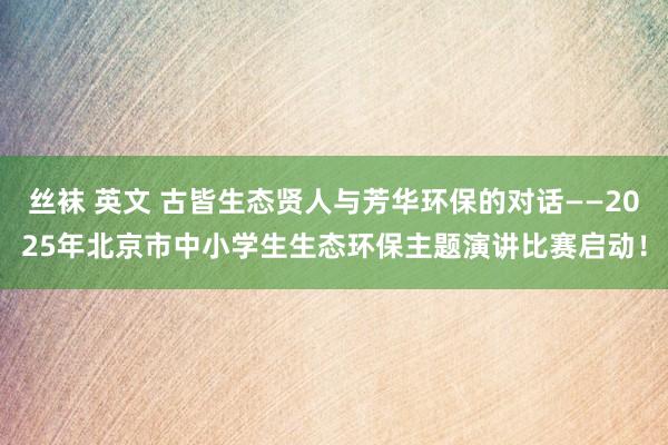 丝袜 英文 古皆生态贤人与芳华环保的对话——2025年北京市中小学生生态环保主题演讲比赛启动！