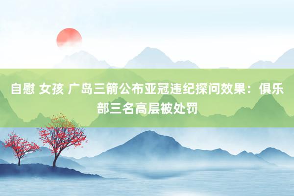 自慰 女孩 广岛三箭公布亚冠违纪探问效果：俱乐部三名高层被处罚