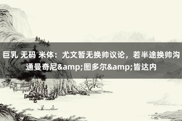 巨乳 无码 米体：尤文暂无换帅议论，若半途换帅沟通曼奇尼&图多尔&皆达内