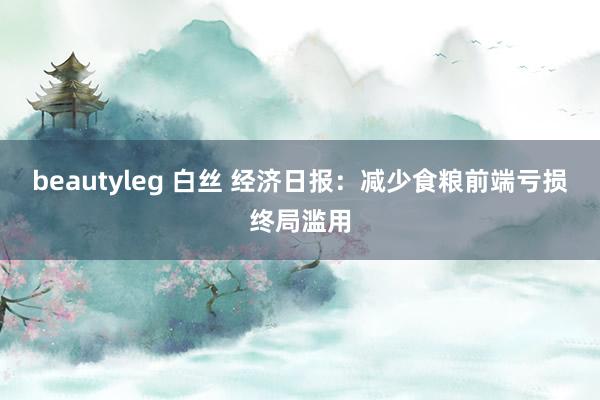 beautyleg 白丝 经济日报:减少食粮前端亏损终局滥用