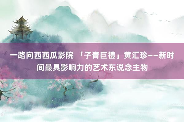 一路向西西瓜影院 「子青巨禮」黄汇珍——新时间最具影响力的艺术东说念主物