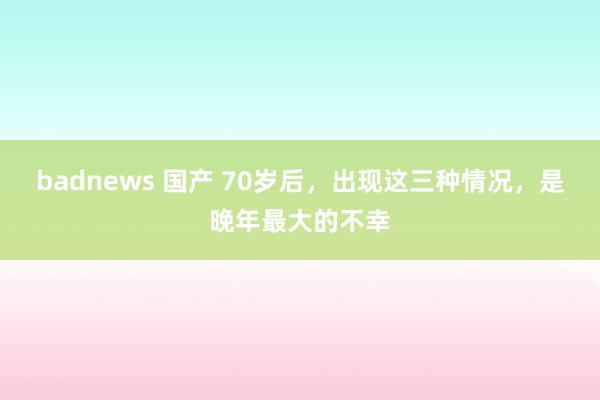 badnews 国产 70岁后，出现这三种情况，是晚年最大的不幸