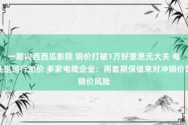 一路向西西瓜影院 铜价打破1万好意思元大关 电缆还是运行加价 多家电缆企业：用套期保值来对冲铜价风险