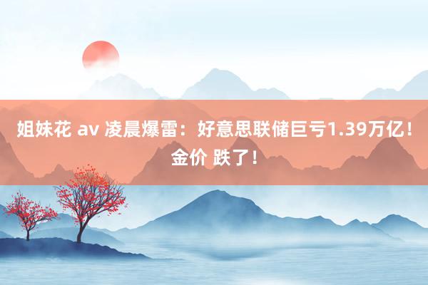 姐妹花 av 凌晨爆雷：好意思联储巨亏1.39万亿！金价 跌了！