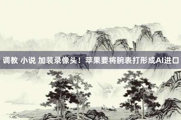 调教 小说 加装录像头！苹果要将腕表打形成AI进口