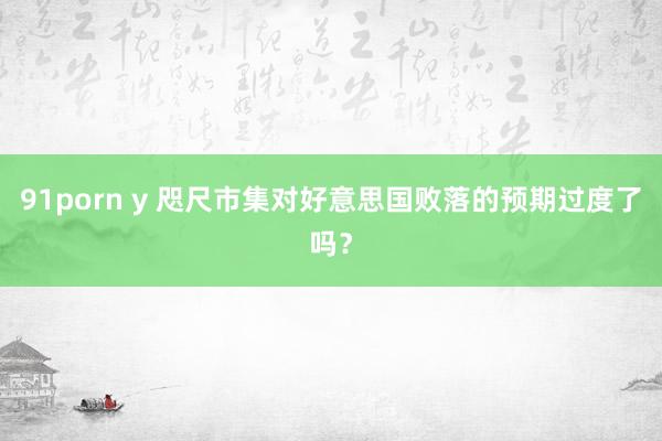 91porn y 咫尺市集对好意思国败落的预期过度了吗？
