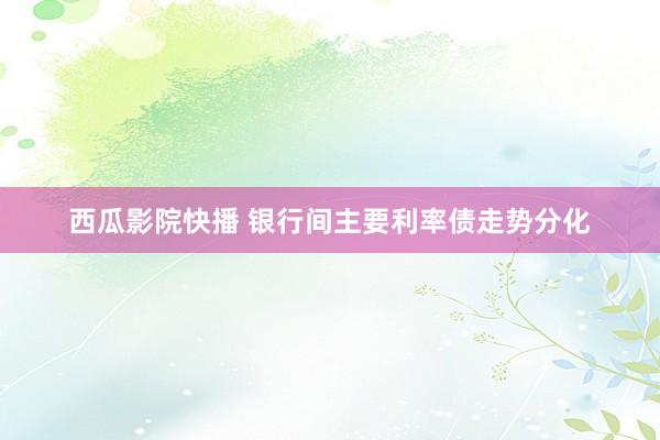 西瓜影院快播 银行间主要利率债走势分化