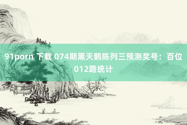 91porn 下载 074期黑天鹅陈列三预测奖号：百位012路统计