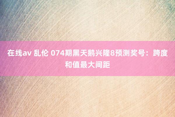 在线av 乱伦 074期黑天鹅兴隆8预测奖号：跨度和值最大间距