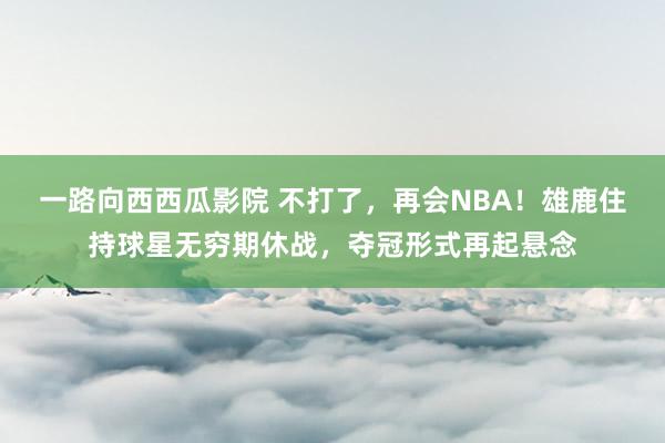 一路向西西瓜影院 不打了，再会NBA！雄鹿住持球星无穷期休战，夺冠形式再起悬念