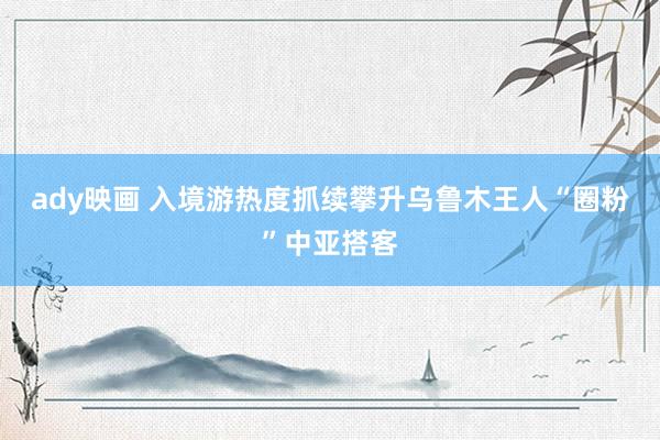 ady映画 入境游热度抓续攀升乌鲁木王人“圈粉”中亚搭客