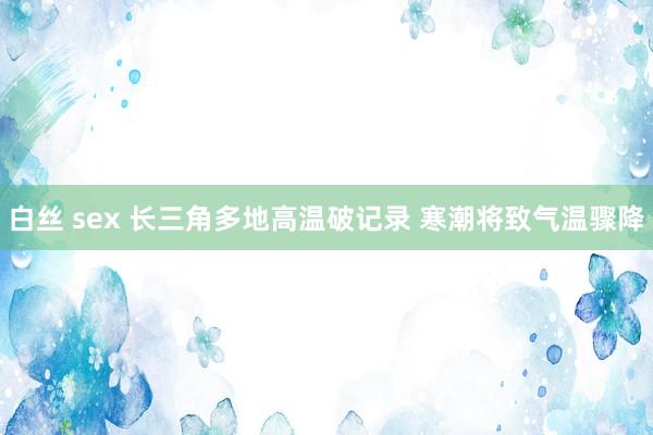 白丝 sex 长三角多地高温破记录 寒潮将致气温骤降