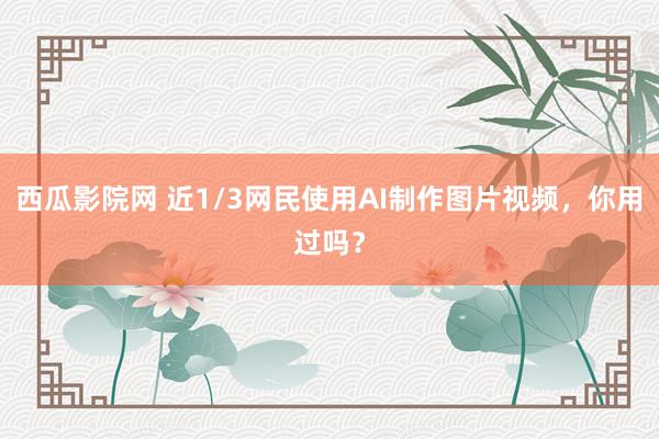 西瓜影院网 近1/3网民使用AI制作图片视频，你用过吗？