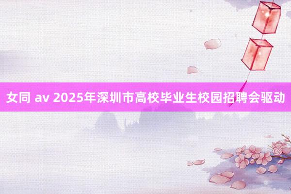 女同 av 2025年深圳市高校毕业生校园招聘会驱动