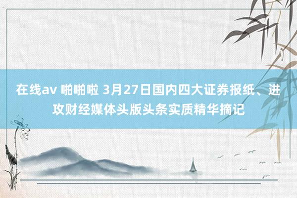 在线av 啪啪啦 3月27日国内四大证券报纸、进攻财经媒体头版头条实质精华摘记