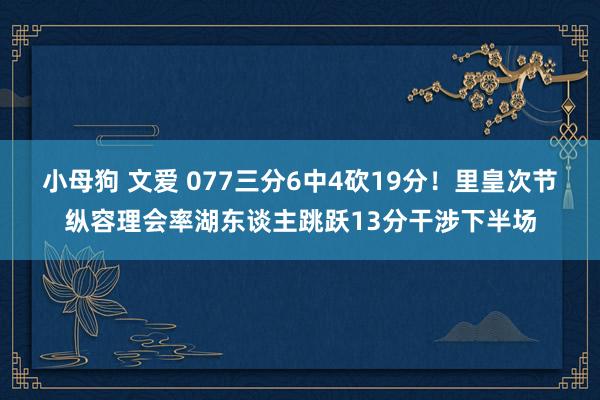 小母狗 文爱 077三分6中4砍19分！里皇次节纵容理会率湖东谈主跳跃13分干涉下半场