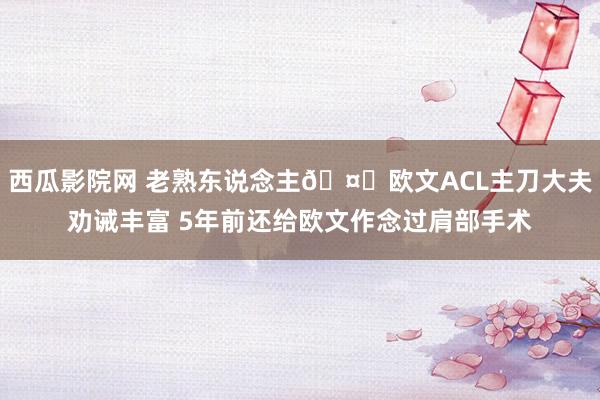 西瓜影院网 老熟东说念主🤕欧文ACL主刀大夫劝诫丰富 5年前还给欧文作念过肩部手术