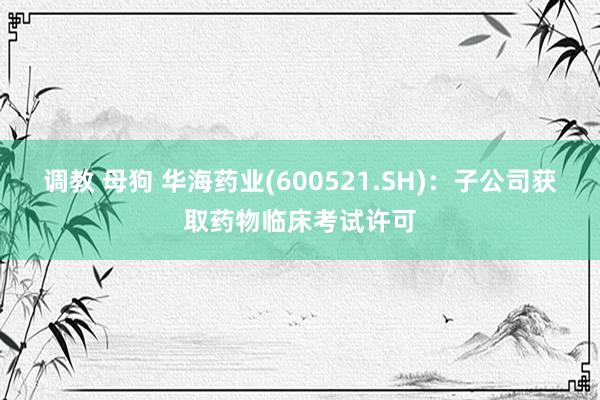 调教 母狗 华海药业(600521.SH)：子公司获取药物临床考试许可