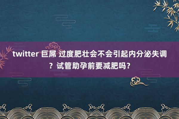 twitter 巨屌 过度肥壮会不会引起内分泌失调？试管助孕前要减肥吗？