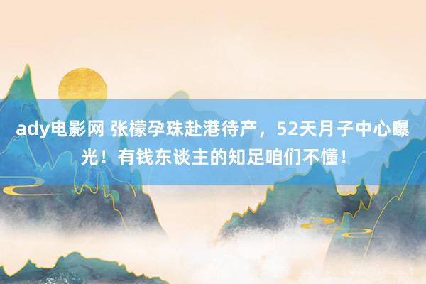 ady电影网 张檬孕珠赴港待产，52天月子中心曝光！有钱东谈主的知足咱们不懂！