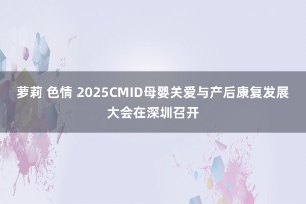 萝莉 色情 2025CMID母婴关爱与产后康复发展大会在深圳召开