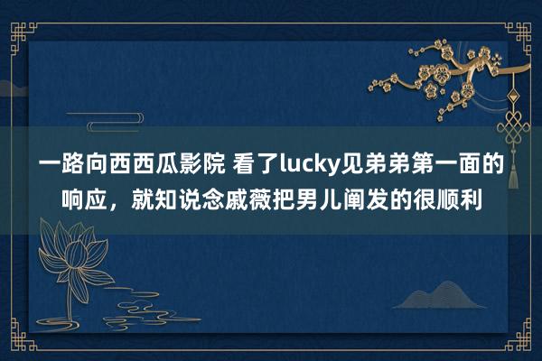 一路向西西瓜影院 看了lucky见弟弟第一面的响应，就知说念戚薇把男儿阐发的很顺利