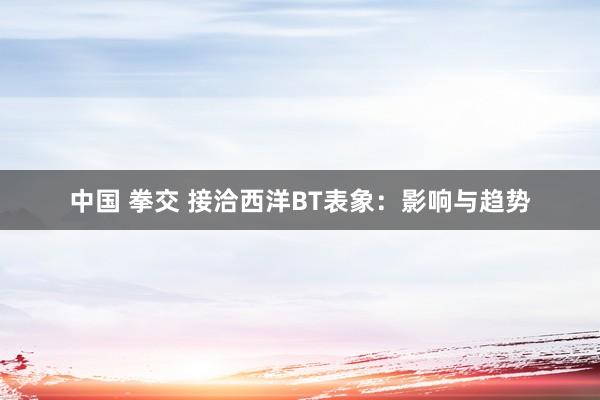 中国 拳交 接洽西洋BT表象：影响与趋势