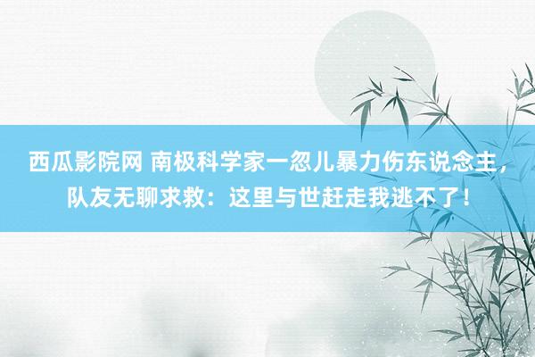 西瓜影院网 南极科学家一忽儿暴力伤东说念主，队友无聊求救：这里与世赶走我逃不了！