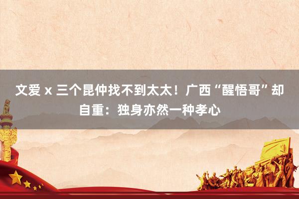 文爱 x 三个昆仲找不到太太！广西“醒悟哥”却自重：独身亦然一种孝心