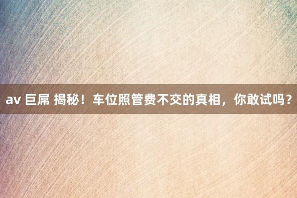av 巨屌 揭秘！车位照管费不交的真相，你敢试吗？