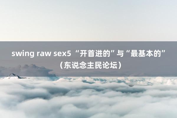 swing raw sex5 “开首进的”与“最基本的”（东说念主民论坛）