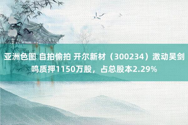 亚洲色图 自拍偷拍 开尔新材（300234）激动吴剑鸣质押1150万股，占总股本2.29%