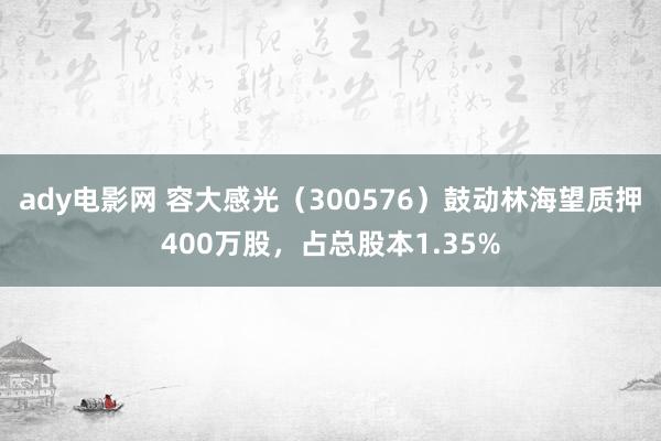 ady电影网 容大感光（300576）鼓动林海望质押400万股，占总股本1.35%