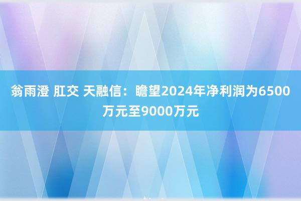 翁雨澄 肛交 天融信：瞻望2024年净利润为6500万元至9000万元