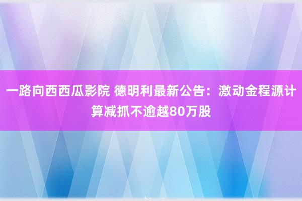 一路向西西瓜影院 德明利最新公告：激动金程源计算减抓不逾越80万股