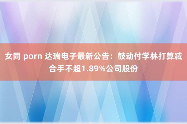 女同 porn 达瑞电子最新公告：鼓动付学林打算减合手不超1.89%公司股份