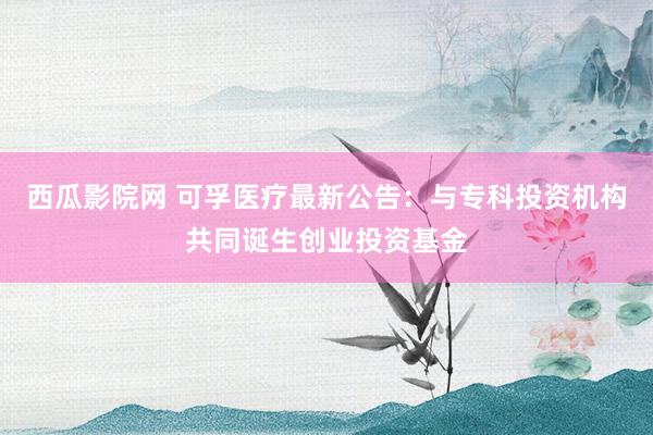 西瓜影院网 可孚医疗最新公告：与专科投资机构共同诞生创业投资基金