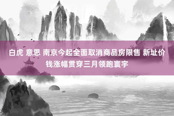 白虎 意思 南京今起全面取消商品房限售 新址价钱涨幅贯穿三月领跑寰宇