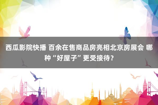 西瓜影院快播 百余在售商品房亮相北京房展会 哪种“好屋子”更受接待？