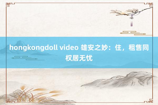 hongkongdoll video 雄安之妙：住，租售同权居无忧